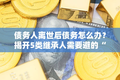 武汉债务人离世后债务怎么办？揭开5类继承人需要避的“坑”
