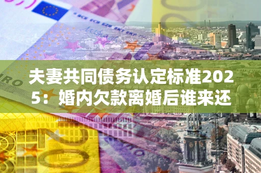 武汉夫妻共同债务认定标准2025:婚内欠款离婚后谁来还? 武汉夫妻共同债务认定标准2025:婚内欠款离婚后谁来还?